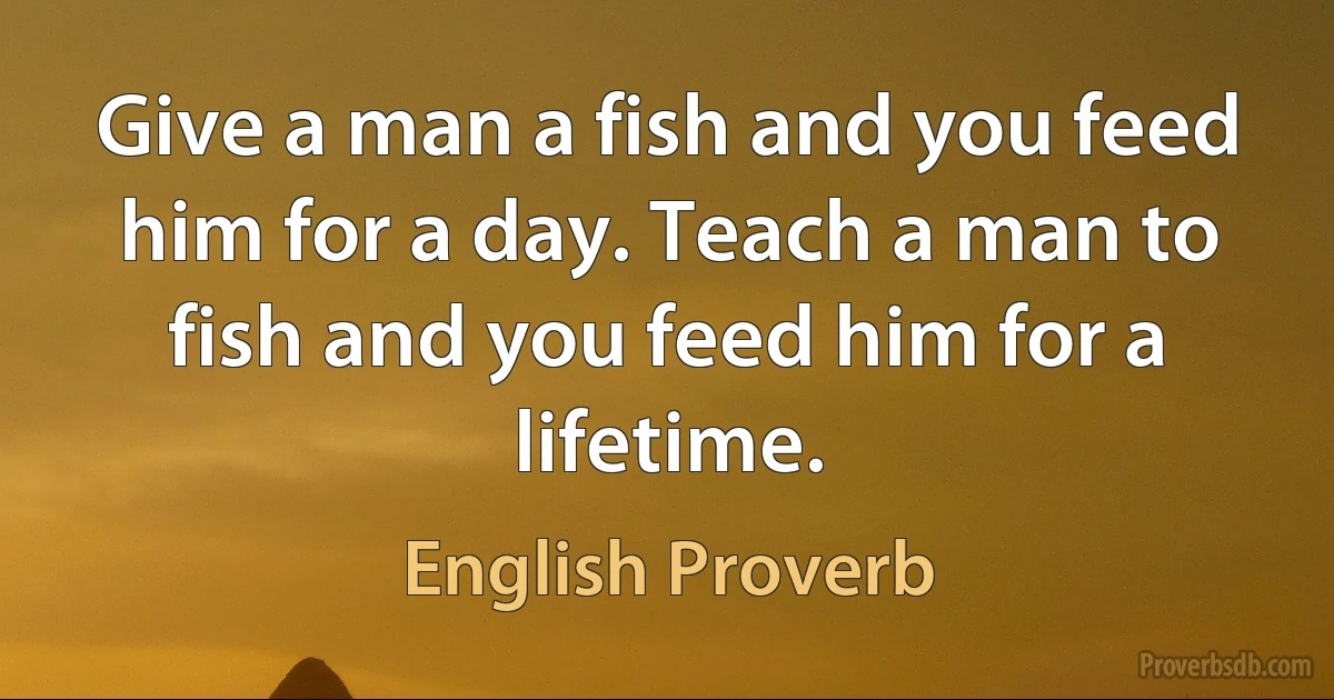 Give a man a fish and you feed him for a day. Teach a man to fish and you feed him for a lifetime. (English Proverb)