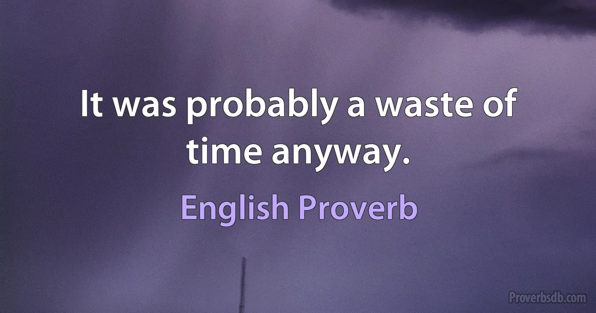 It was probably a waste of time anyway. (English Proverb)