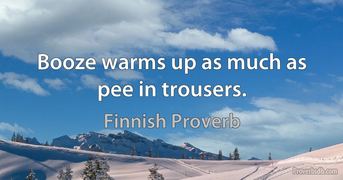 Booze warms up as much as pee in trousers. (Finnish Proverb)