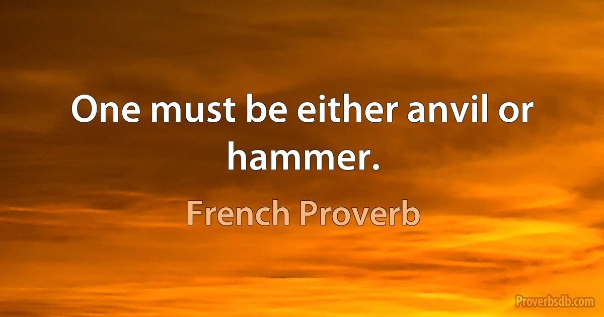 One must be either anvil or hammer. (French Proverb)