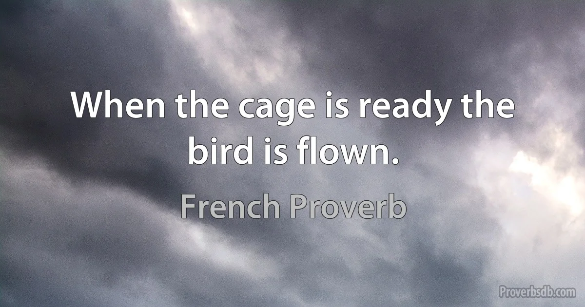 When the cage is ready the bird is flown. (French Proverb)