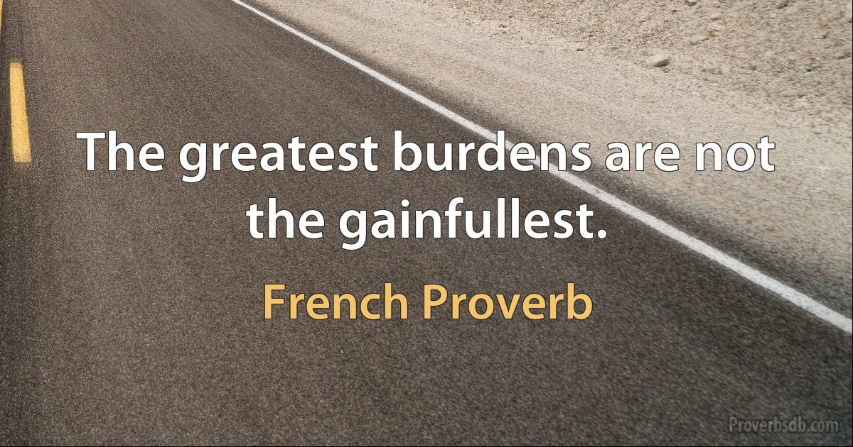 The greatest burdens are not the gainfullest. (French Proverb)