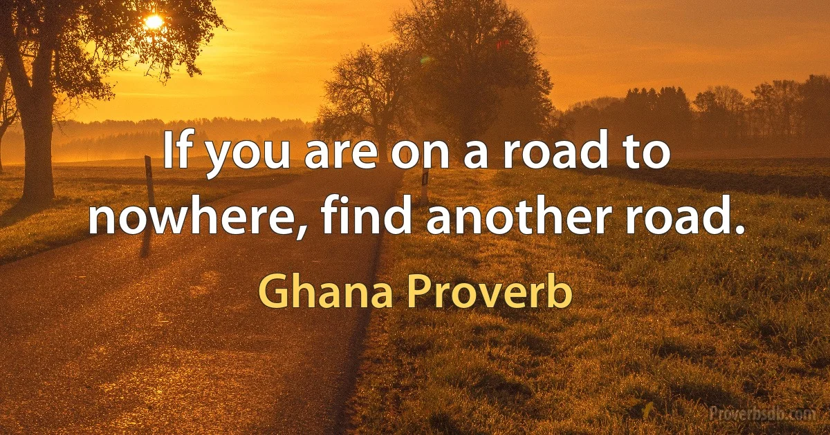 If you are on a road to nowhere, find another road. (Ghana Proverb)