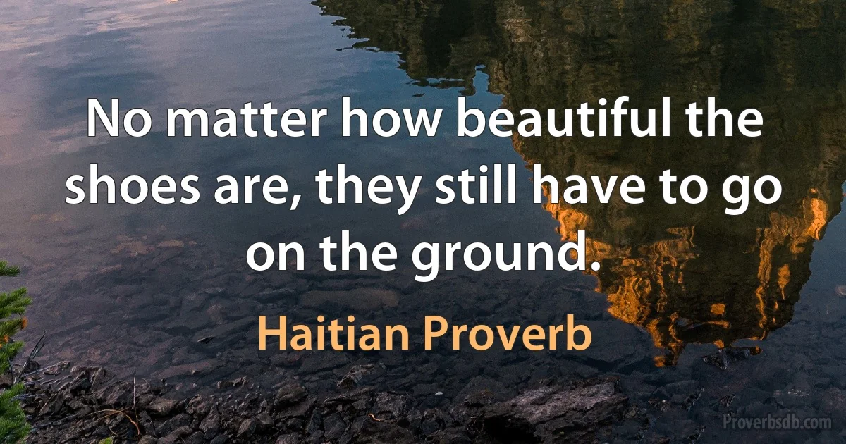 No matter how beautiful the shoes are, they still have to go on the ground. (Haitian Proverb)