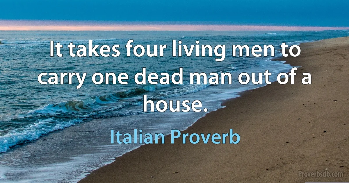 It takes four living men to carry one dead man out of a house. (Italian Proverb)