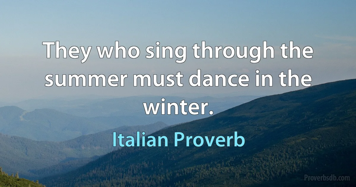 They who sing through the summer must dance in the winter. (Italian Proverb)