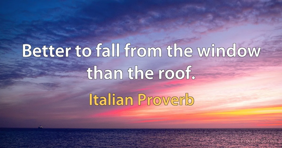 Better to fall from the window than the roof. (Italian Proverb)