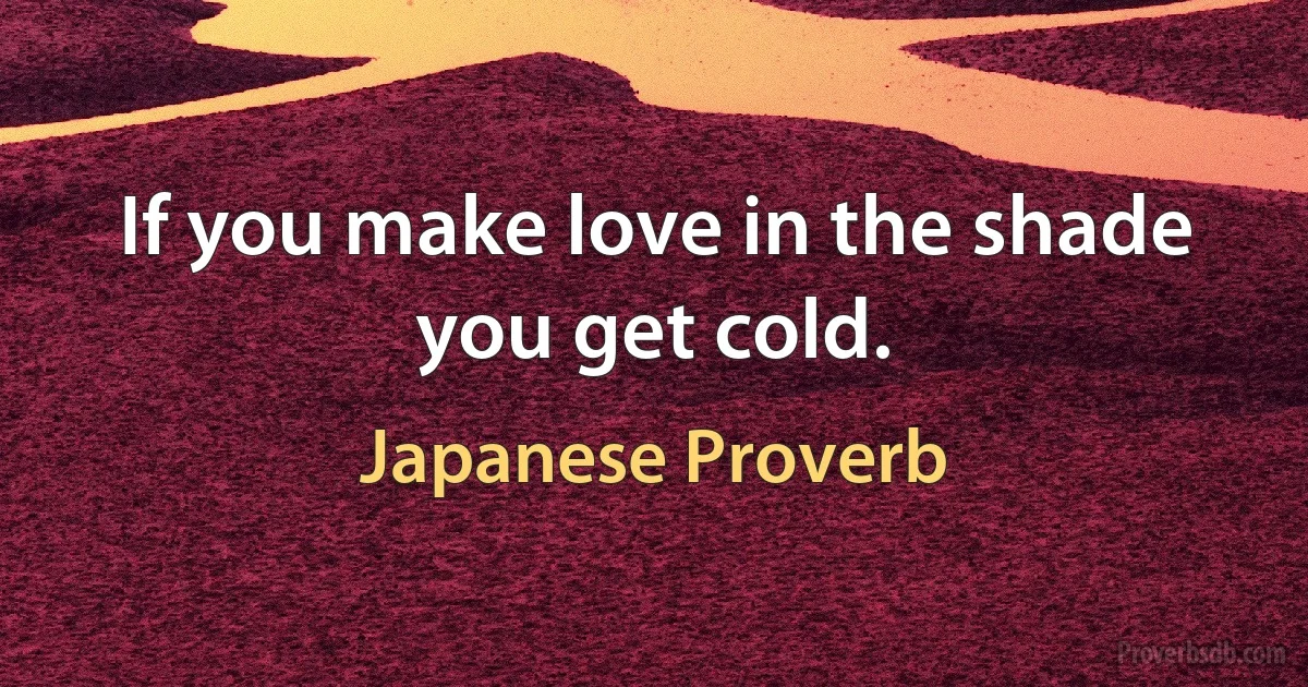 If you make love in the shade you get cold. (Japanese Proverb)