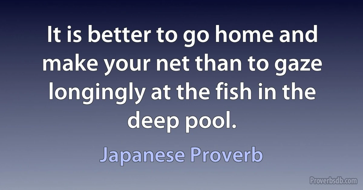 It is better to go home and make your net than to gaze longingly at the fish in the deep pool. (Japanese Proverb)