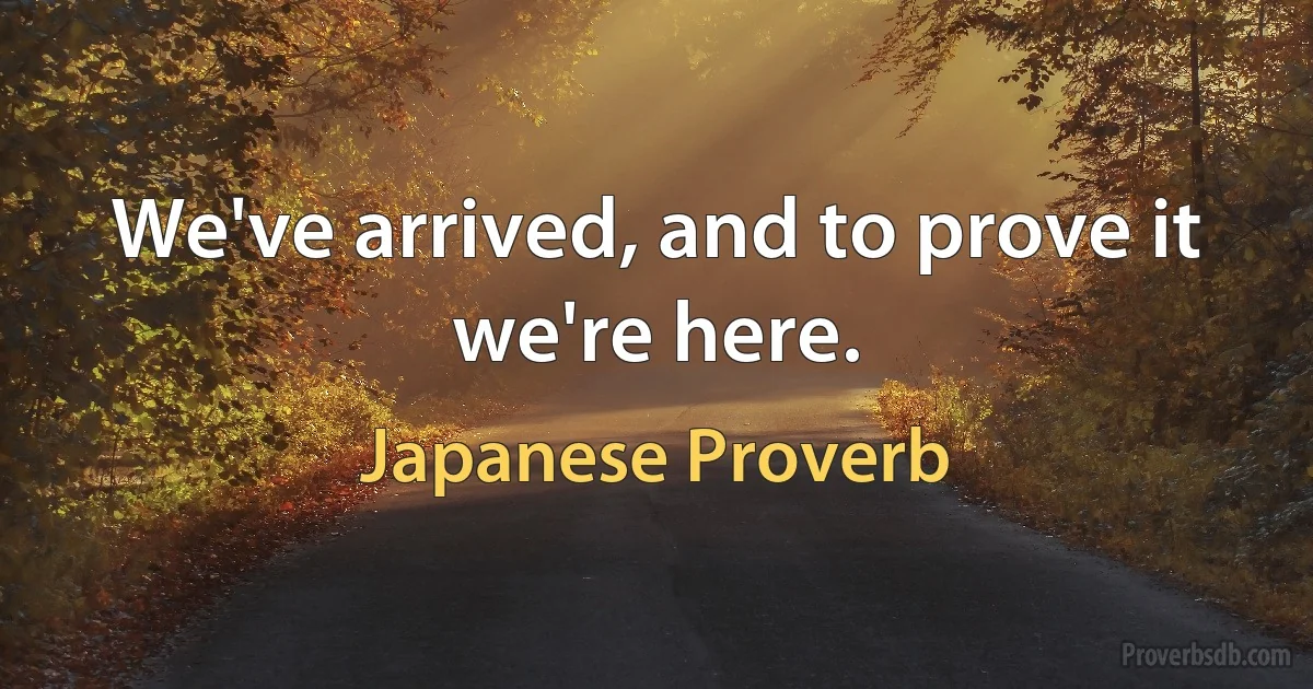 We've arrived, and to prove it we're here. (Japanese Proverb)