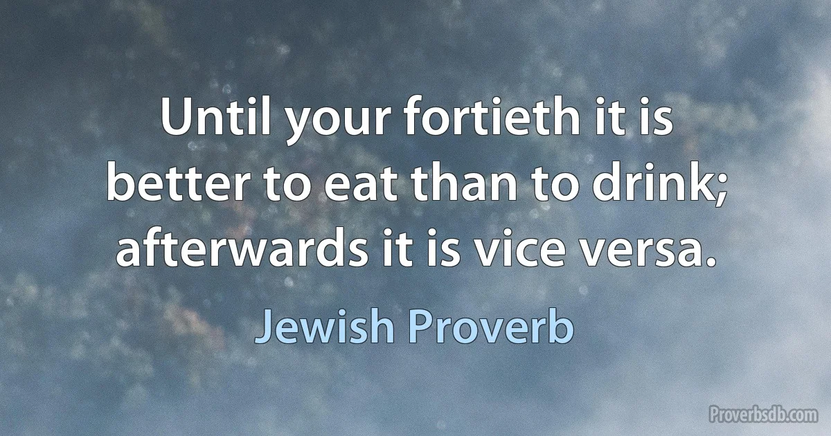 Until your fortieth it is better to eat than to drink; afterwards it is vice versa. (Jewish Proverb)