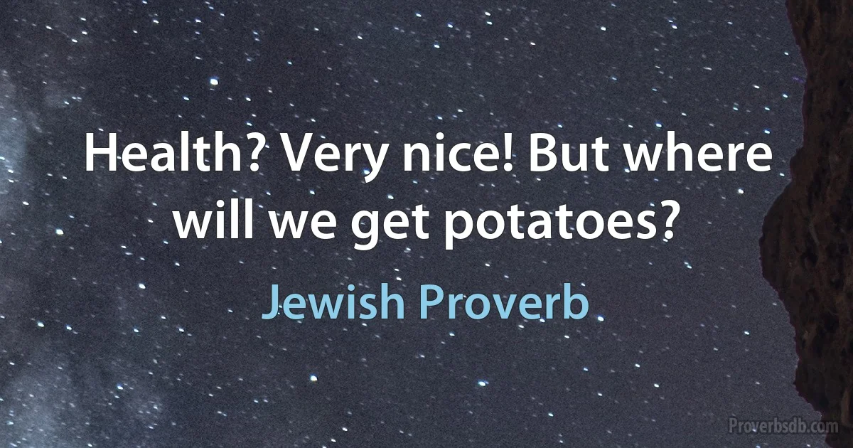 Health? Very nice! But where will we get potatoes? (Jewish Proverb)