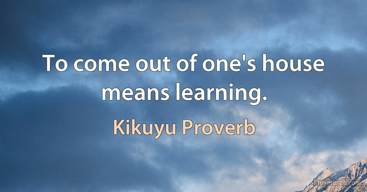 To come out of one's house means learning. (Kikuyu Proverb)