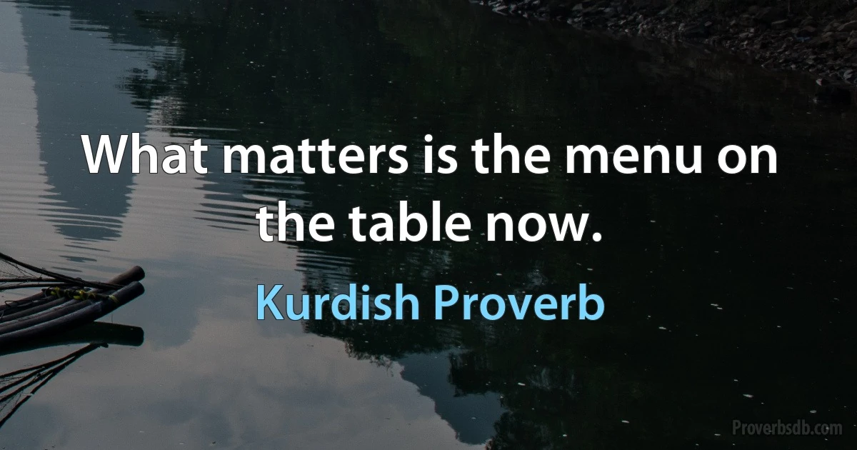 What matters is the menu on the table now. (Kurdish Proverb)