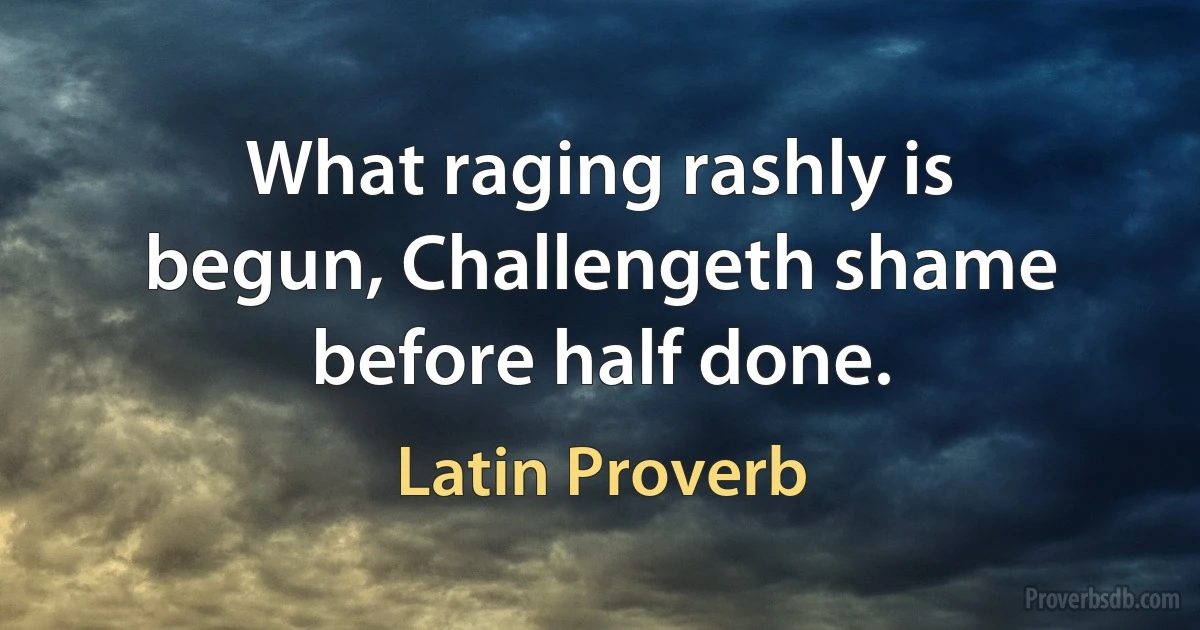 What raging rashly is begun, Challengeth shame before half done. (Latin Proverb)