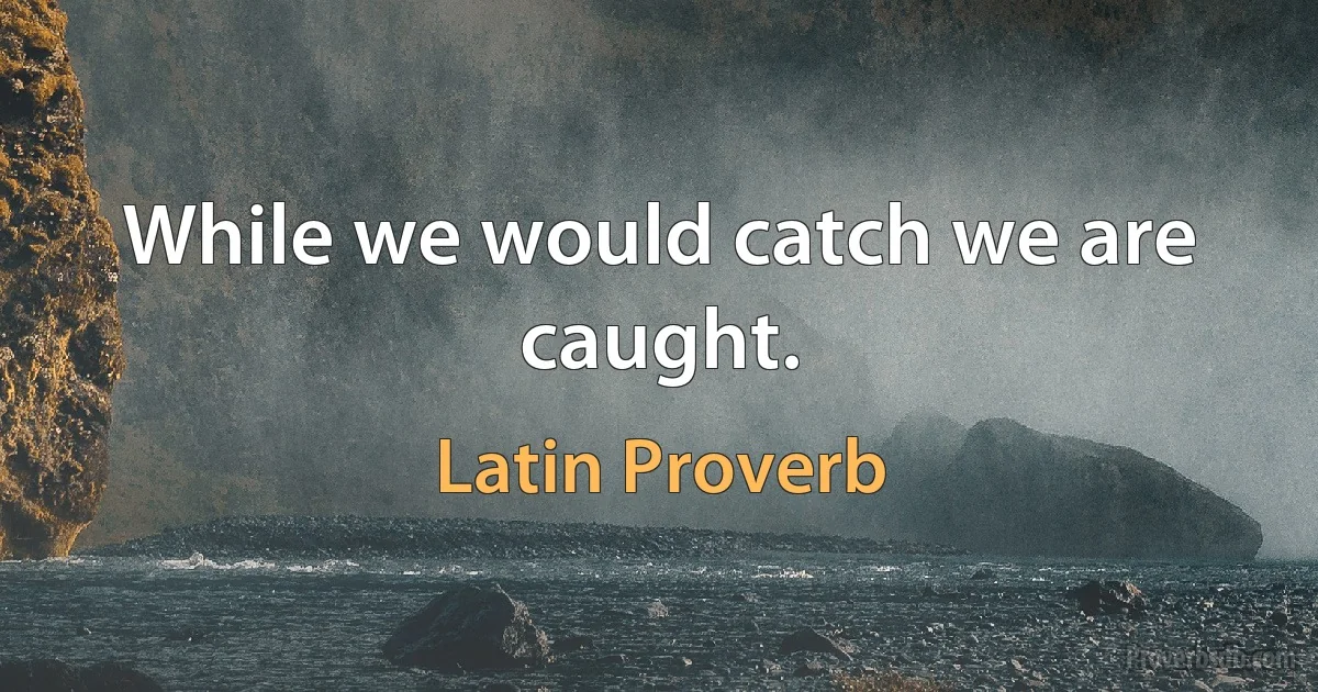 While we would catch we are caught. (Latin Proverb)