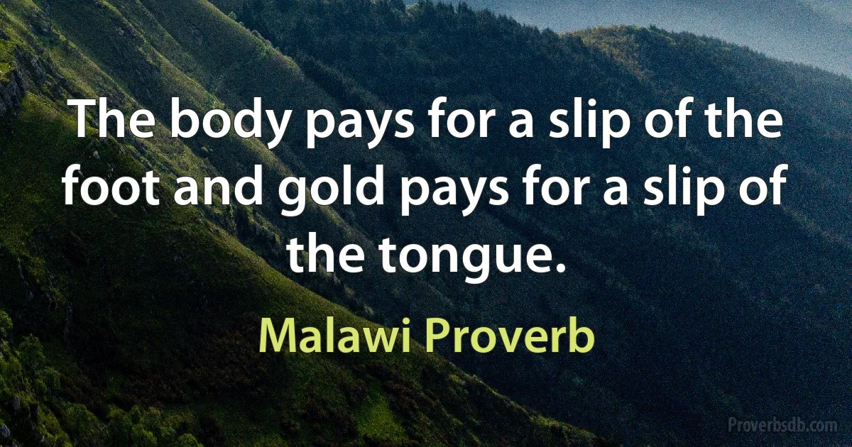 The body pays for a slip of the foot and gold pays for a slip of the tongue. (Malawi Proverb)