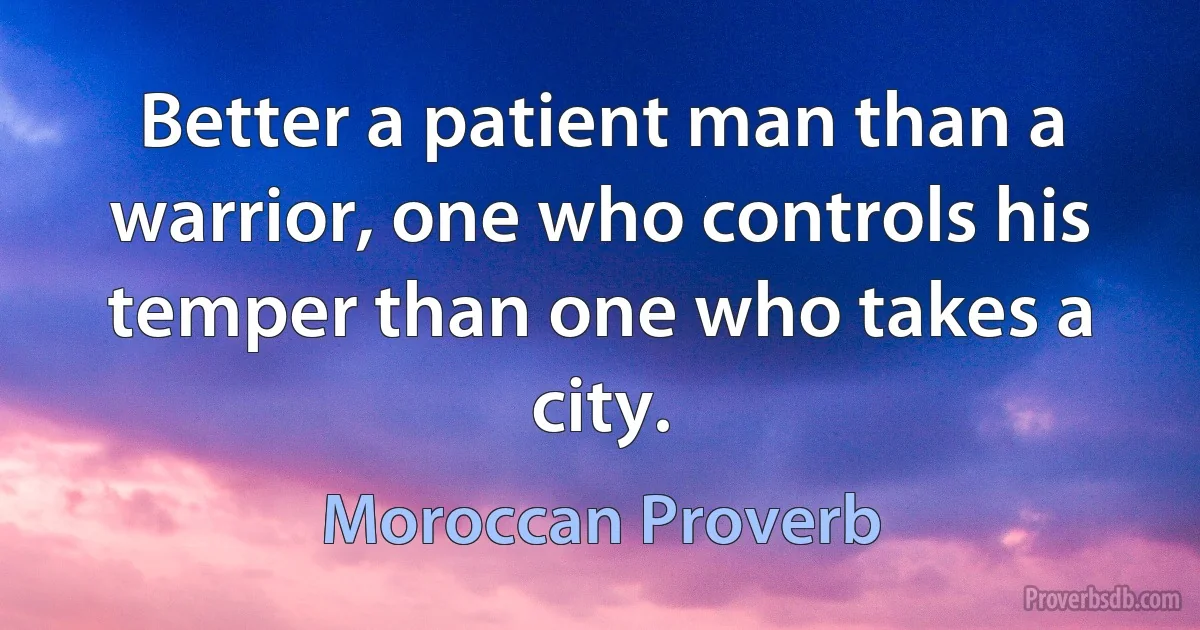 Better a patient man than a warrior, one who controls his temper than one who takes a city. (Moroccan Proverb)