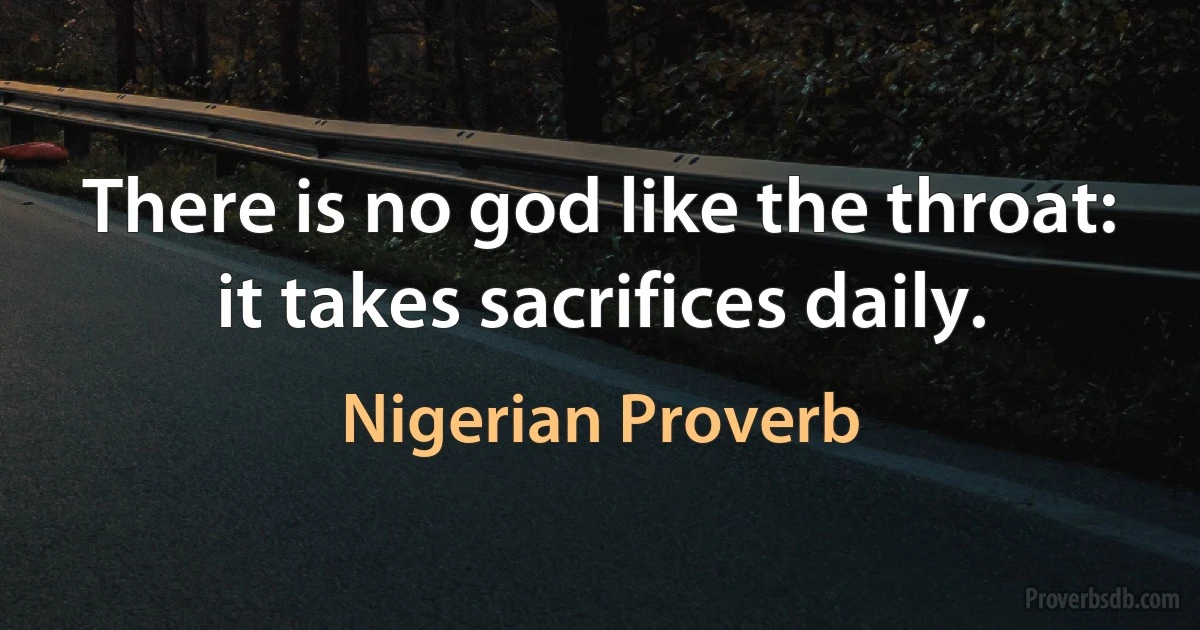 There is no god like the throat: it takes sacrifices daily. (Nigerian Proverb)