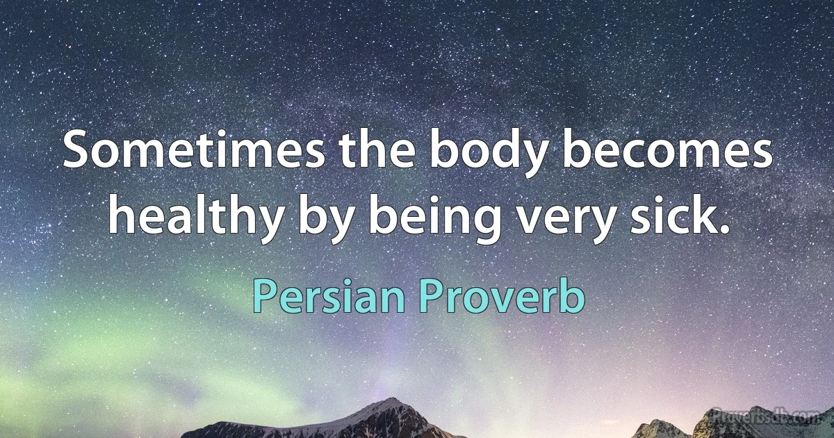 Sometimes the body becomes healthy by being very sick. (Persian Proverb)