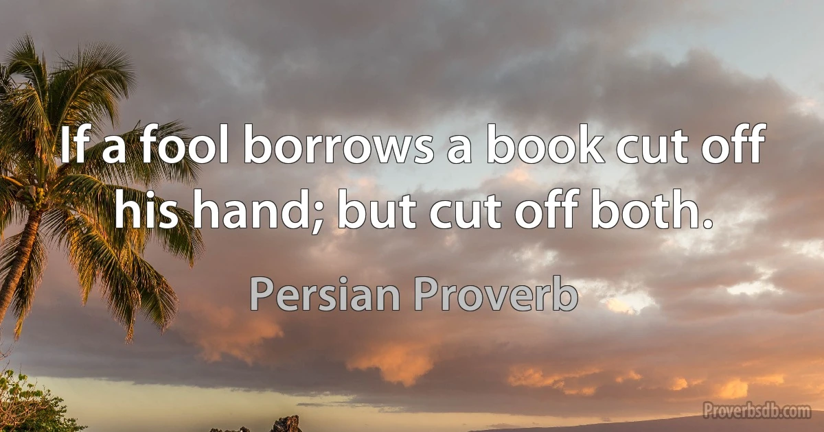 If a fool borrows a book cut off his hand; but cut off both. (Persian Proverb)