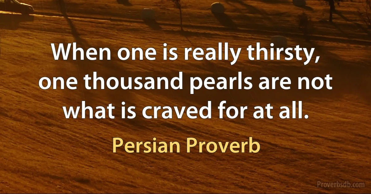 When one is really thirsty, one thousand pearls are not what is craved for at all. (Persian Proverb)