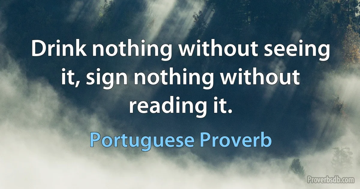 Drink nothing without seeing it, sign nothing without reading it. (Portuguese Proverb)