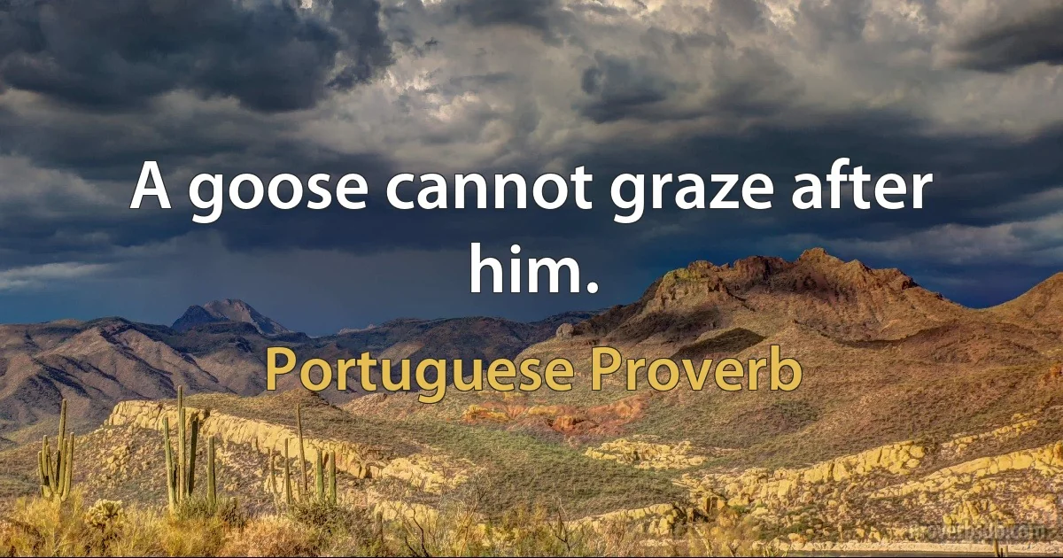 A goose cannot graze after him. (Portuguese Proverb)