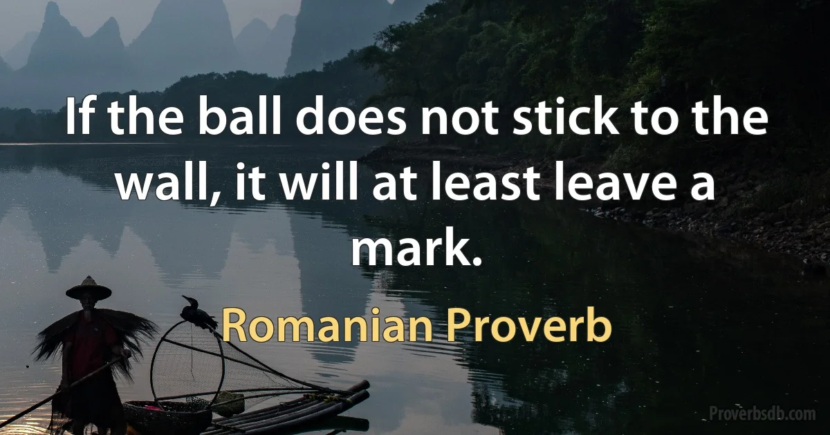 If the ball does not stick to the wall, it will at least leave a mark. (Romanian Proverb)