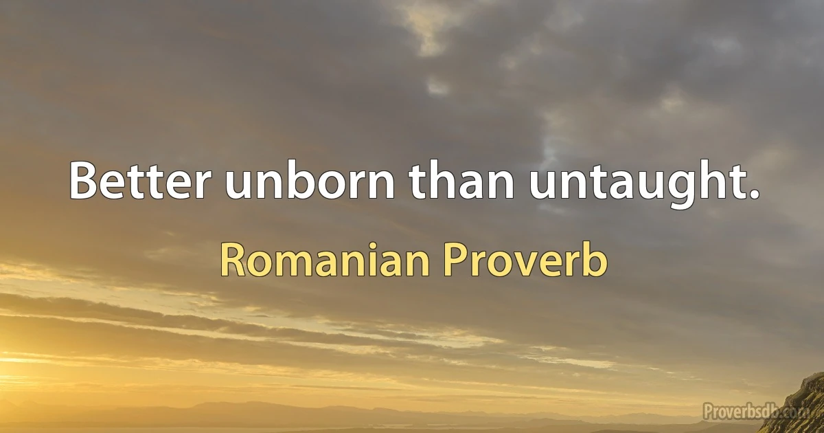 Better unborn than untaught. (Romanian Proverb)