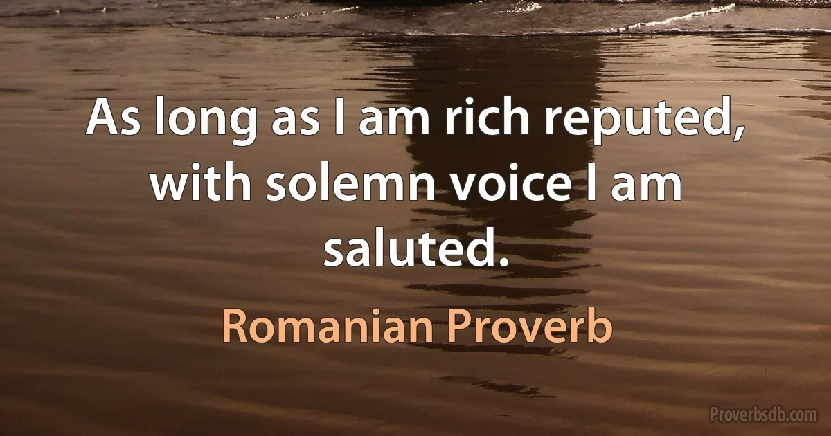 As long as I am rich reputed, with solemn voice I am saluted. (Romanian Proverb)