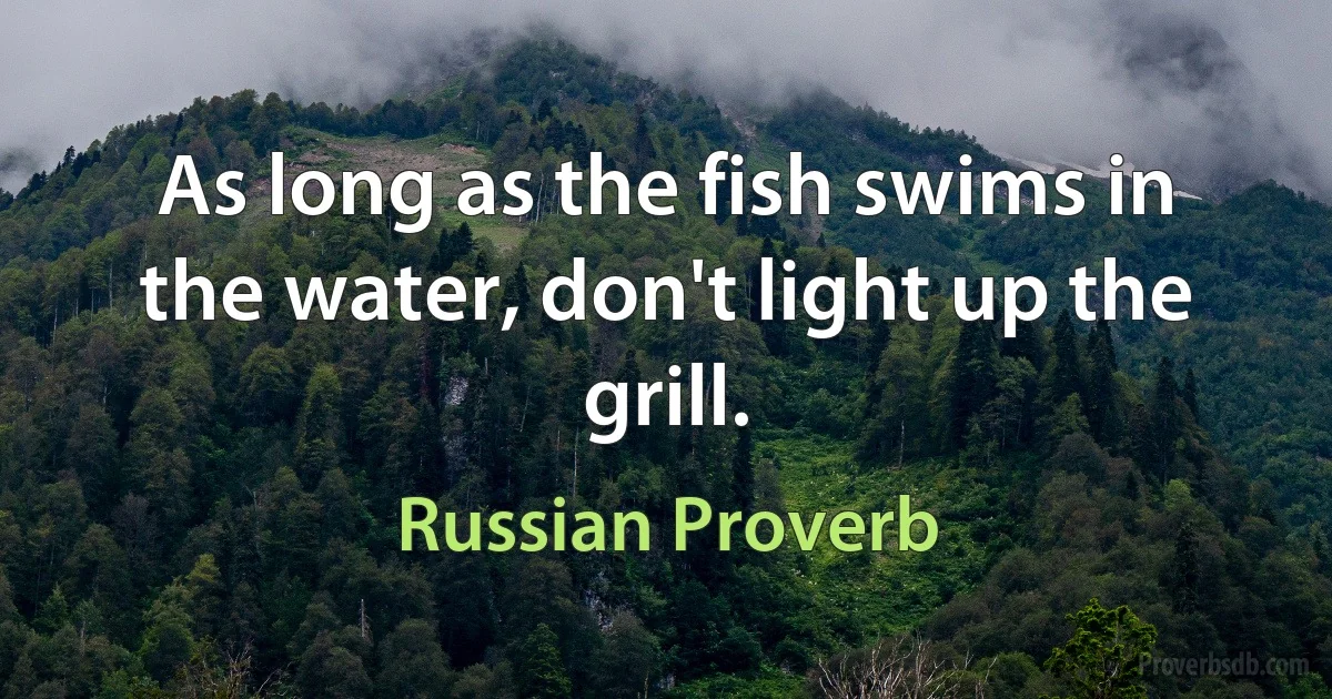 As long as the fish swims in the water, don't light up the grill. (Russian Proverb)