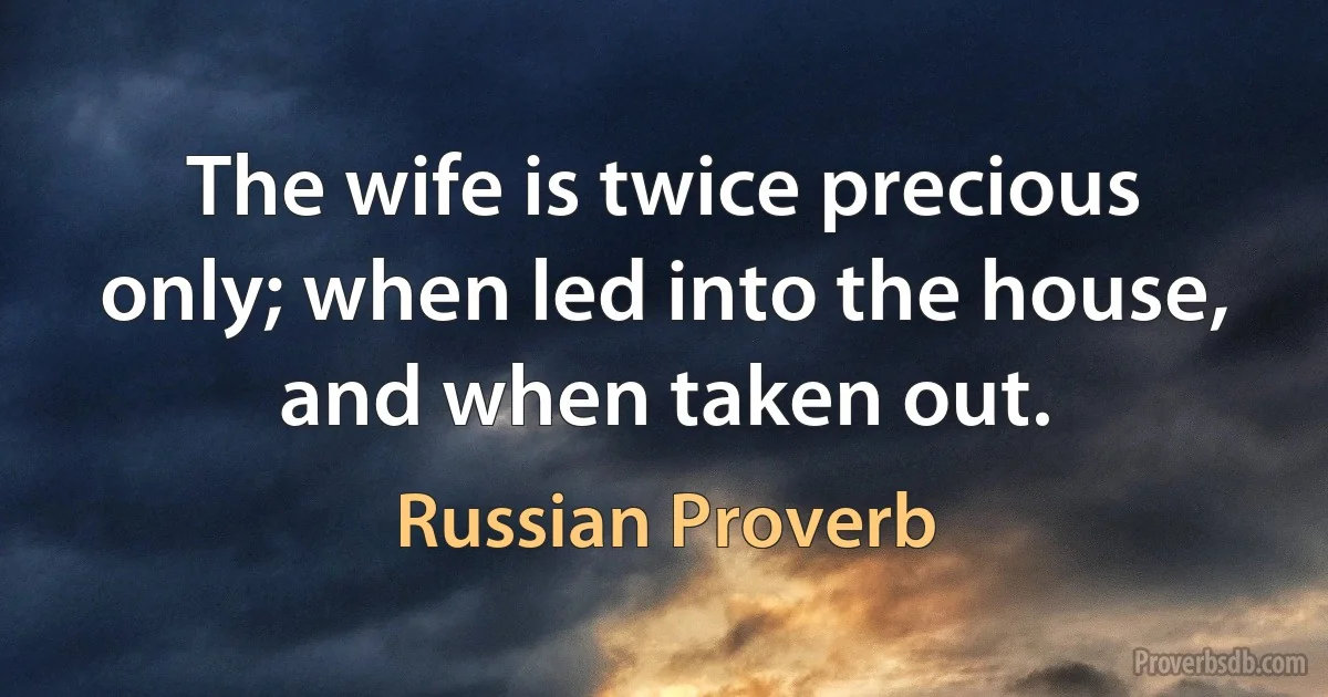 The wife is twice precious only; when led into the house, and when taken out. (Russian Proverb)