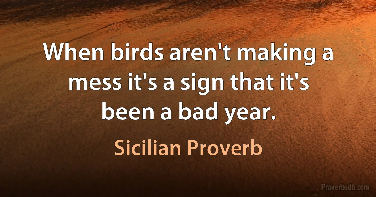 When birds aren't making a mess it's a sign that it's been a bad year. (Sicilian Proverb)