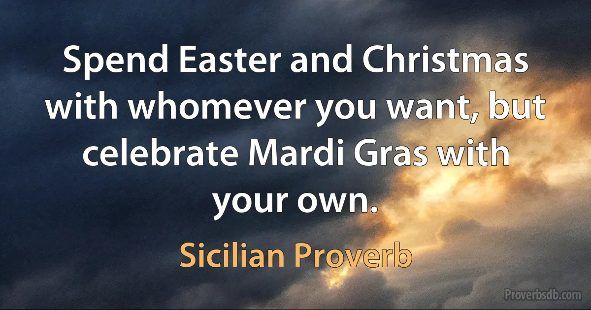 Spend Easter and Christmas with whomever you want, but celebrate Mardi Gras with your own. (Sicilian Proverb)