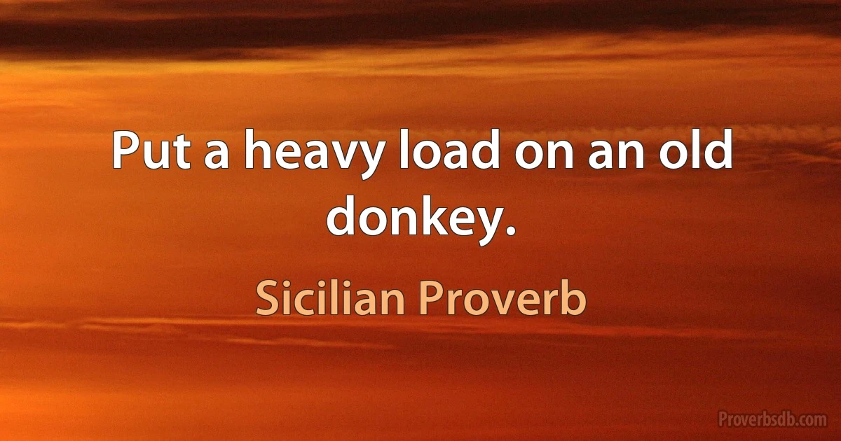 Put a heavy load on an old donkey. (Sicilian Proverb)