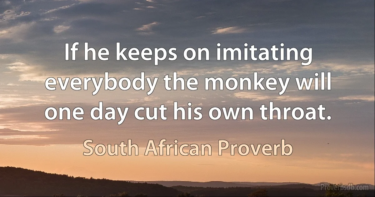 If he keeps on imitating everybody the monkey will one day cut his own throat. (South African Proverb)