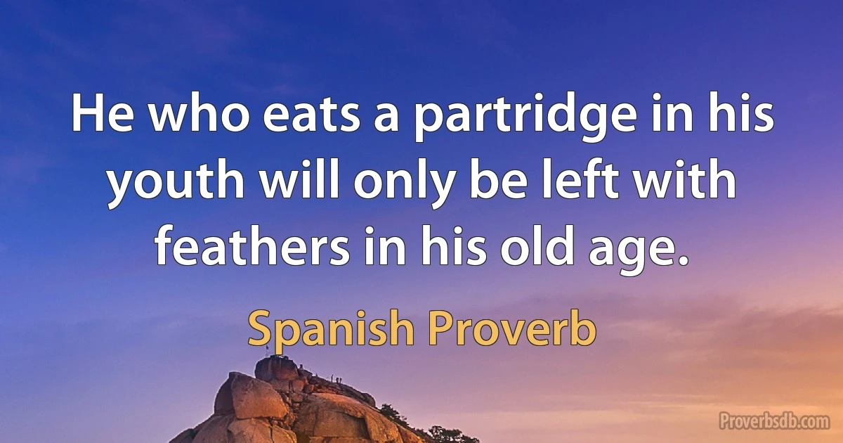 He who eats a partridge in his youth will only be left with feathers in his old age. (Spanish Proverb)