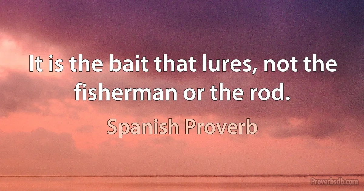 It is the bait that lures, not the fisherman or the rod. (Spanish Proverb)