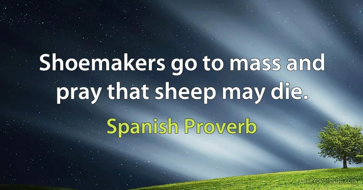 Shoemakers go to mass and pray that sheep may die. (Spanish Proverb)