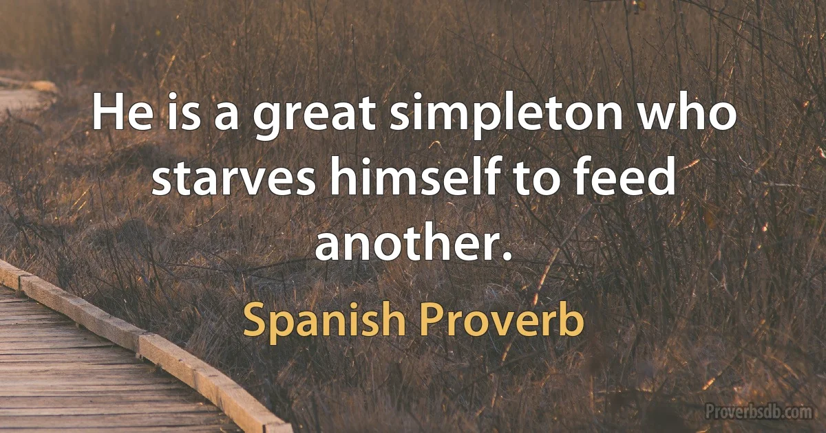 He is a great simpleton who starves himself to feed another. (Spanish Proverb)