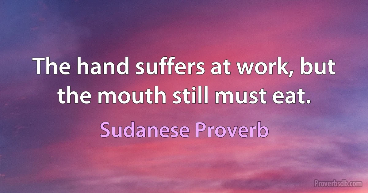 The hand suffers at work, but the mouth still must eat. (Sudanese Proverb)