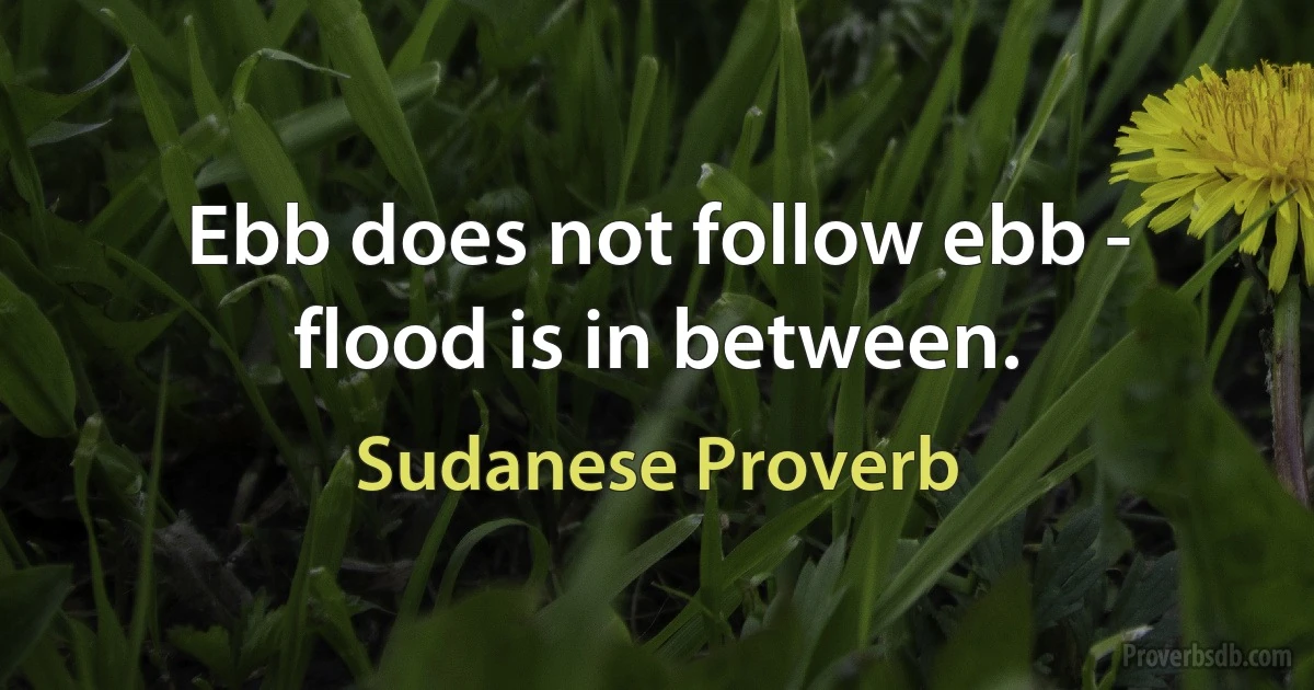 Ebb does not follow ebb - flood is in between. (Sudanese Proverb)