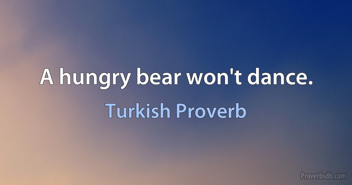 A hungry bear won't dance. (Turkish Proverb)