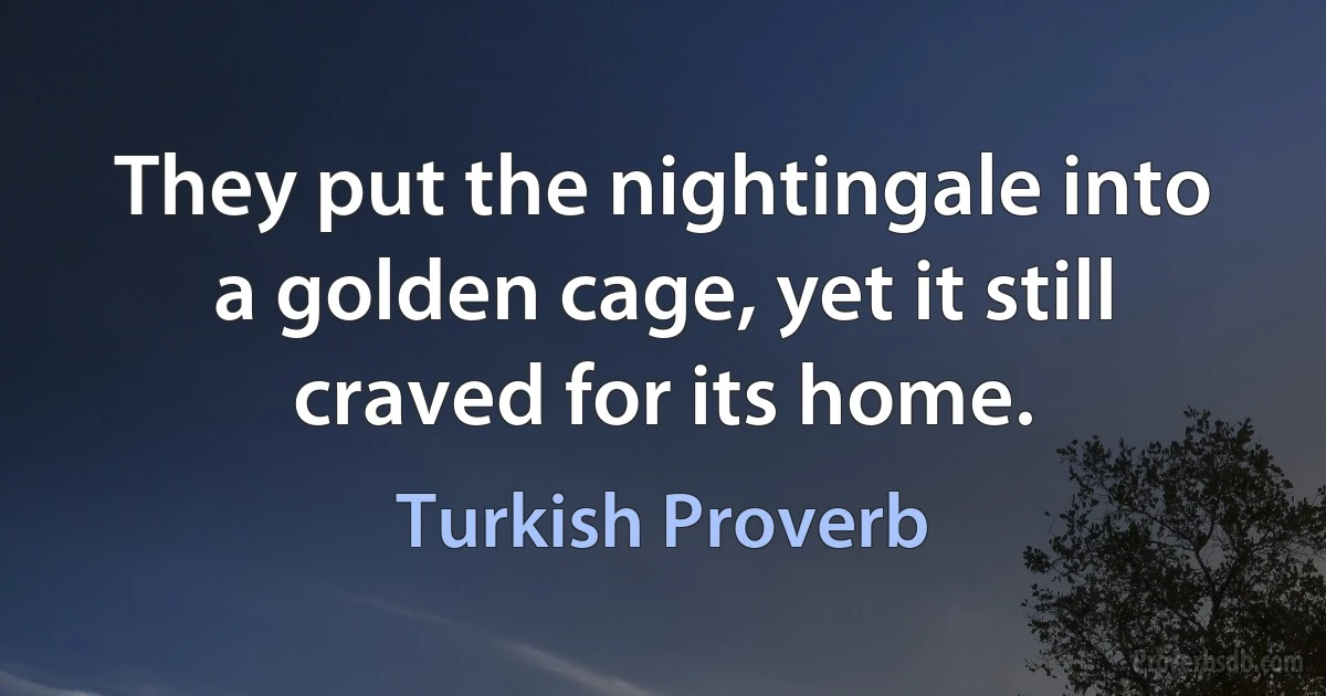 They put the nightingale into a golden cage, yet it still craved for its home. (Turkish Proverb)