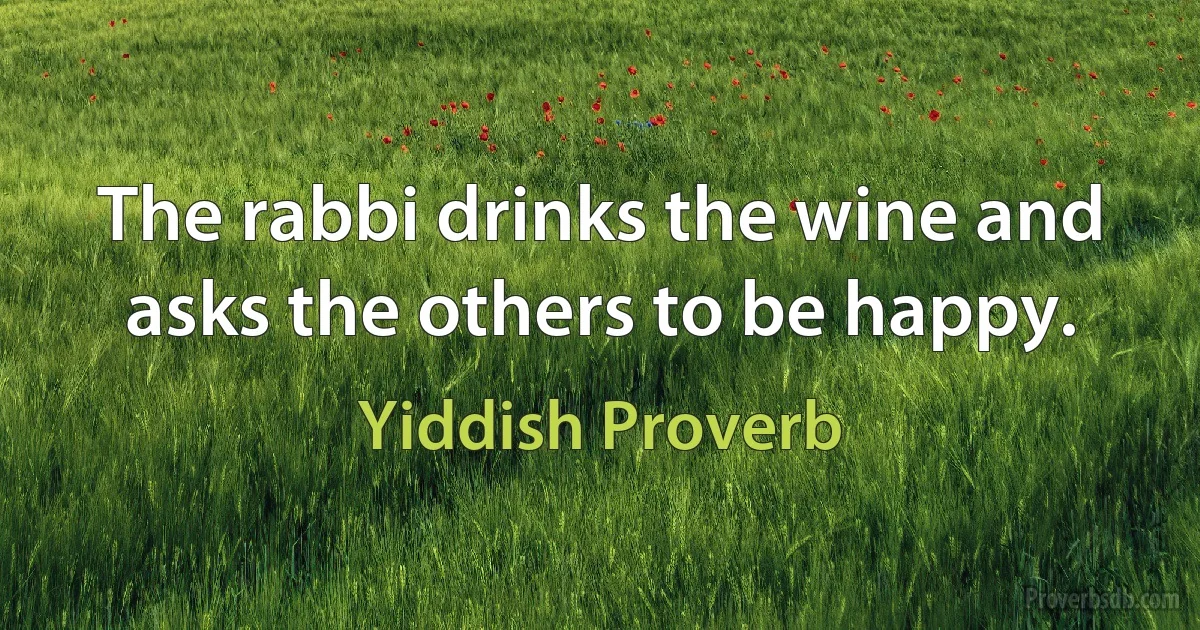 The rabbi drinks the wine and asks the others to be happy. (Yiddish Proverb)