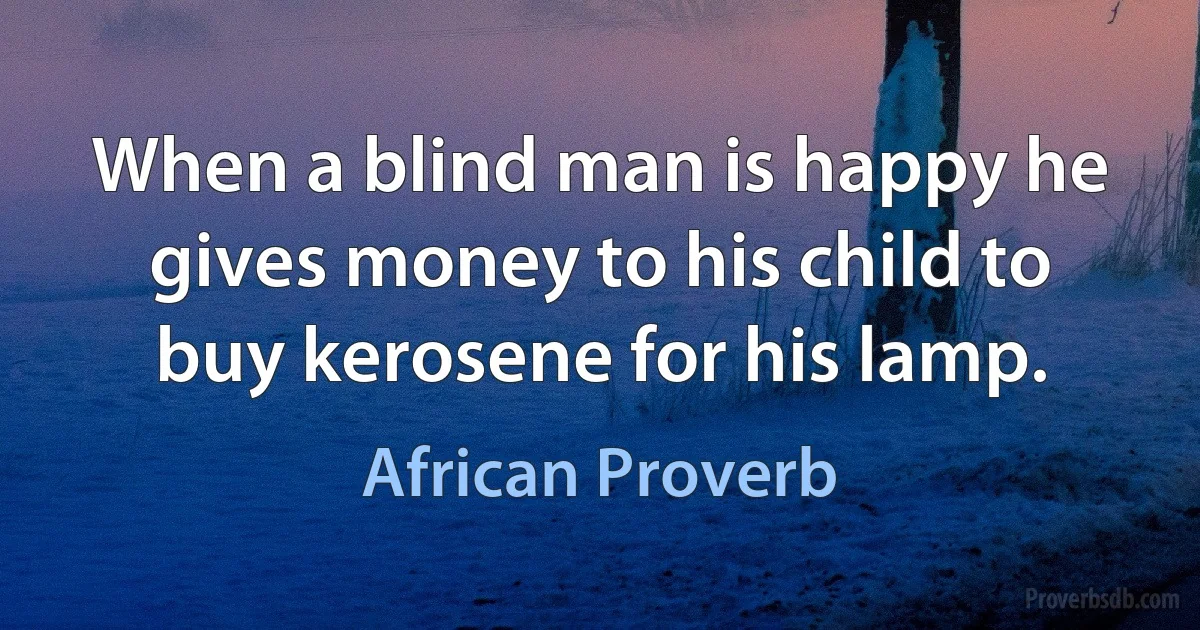 When a blind man is happy he gives money to his child to buy kerosene for his lamp. (African Proverb)