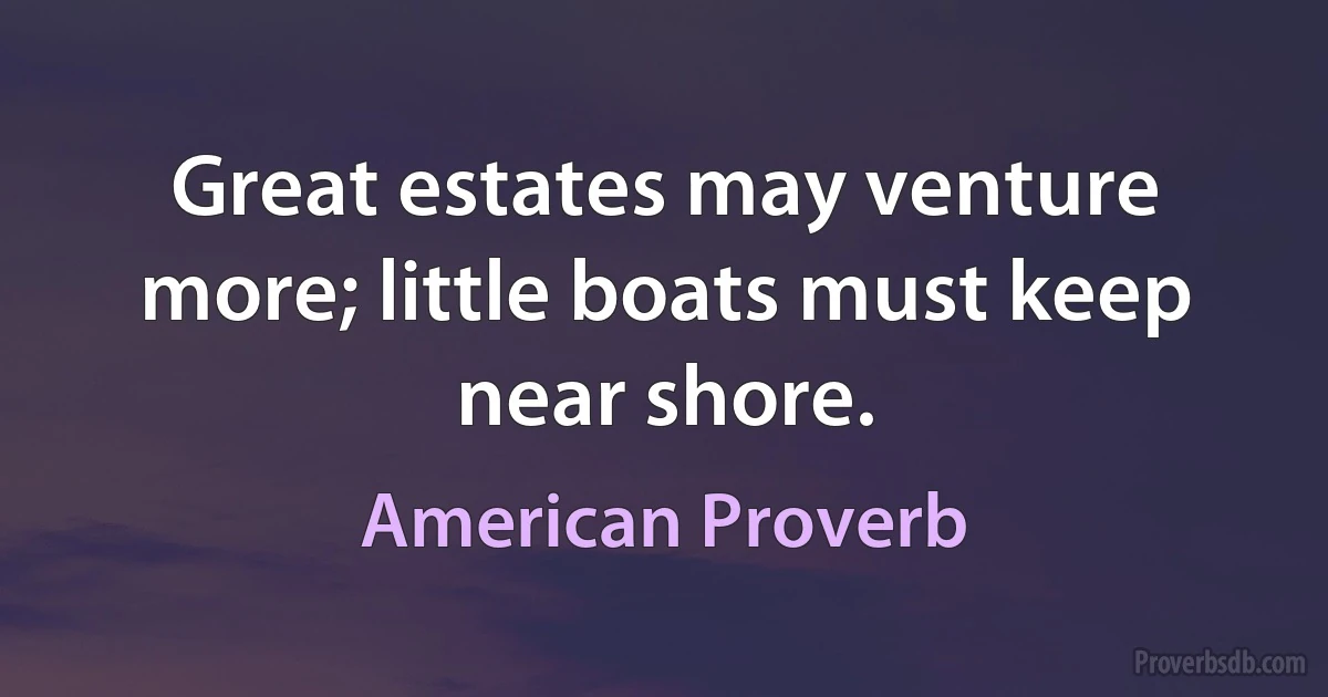 Great estates may venture more; little boats must keep near shore. (American Proverb)