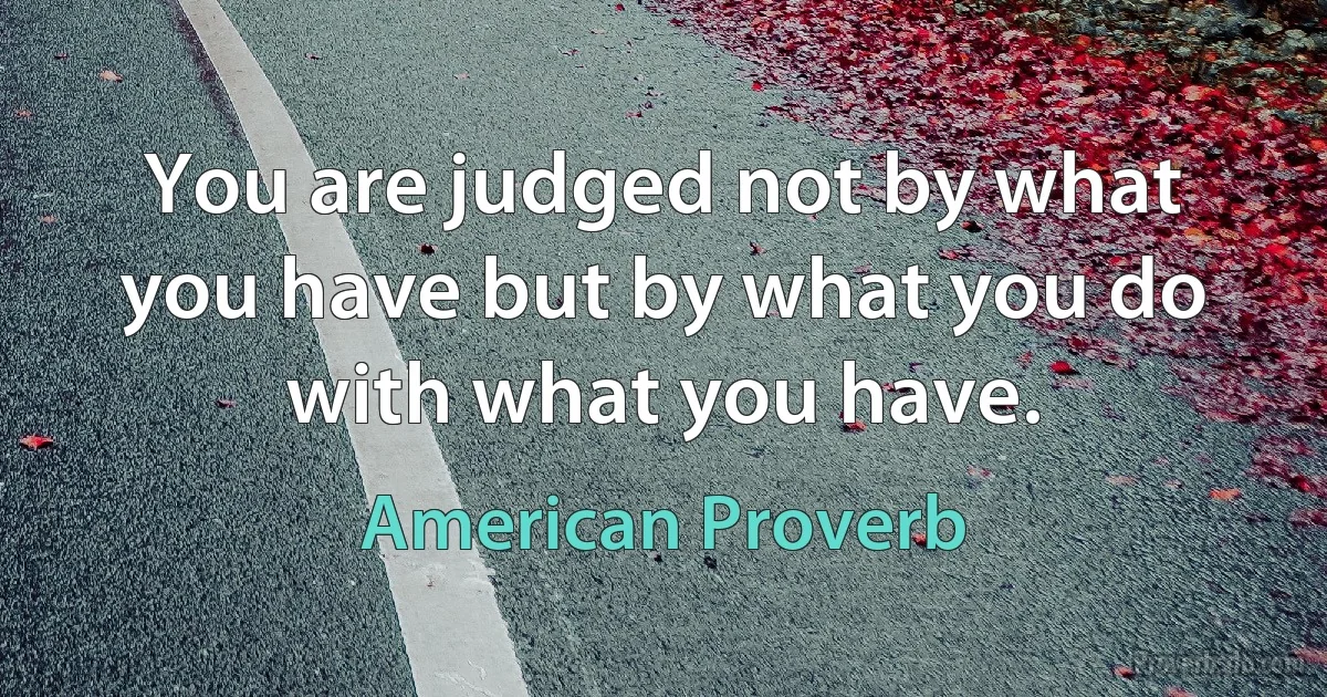 You are judged not by what you have but by what you do with what you have. (American Proverb)