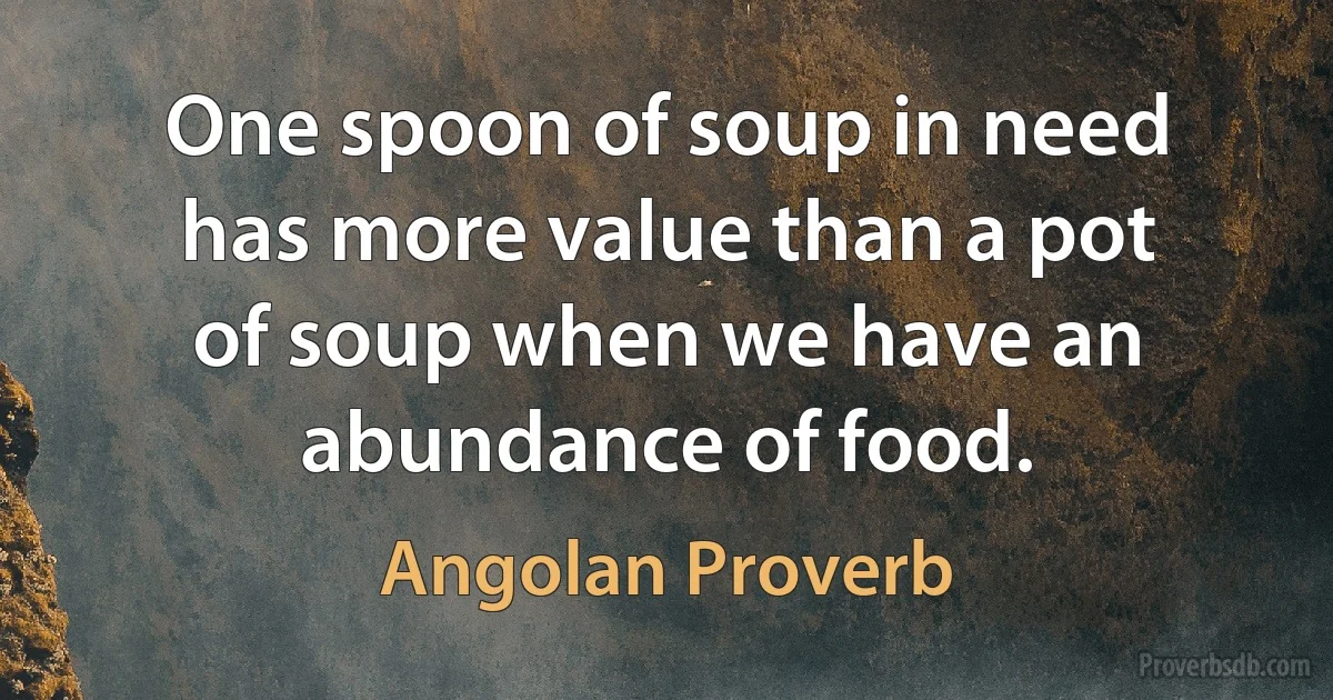 One spoon of soup in need has more value than a pot of soup when we have an abundance of food. (Angolan Proverb)